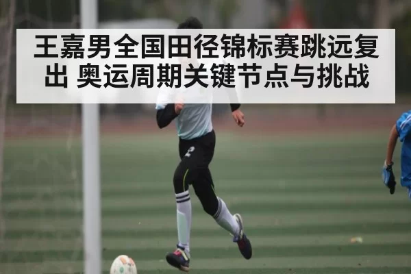 王嘉男全国田径锦标赛跳远复出 奥运周期关键节点与挑战