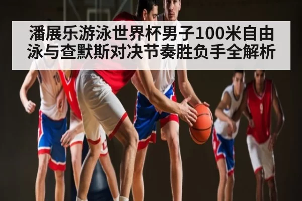 潘展乐游泳世界杯男子100米自由泳与查默斯对决节奏胜负手全解析