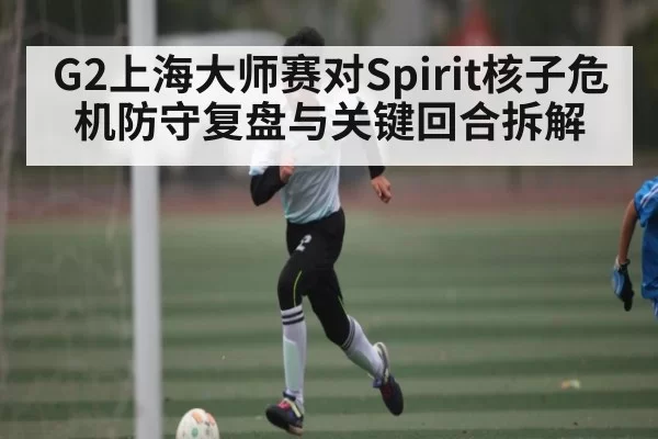 G2上海大师赛对Spirit核子危机防守复盘与关键回合拆解